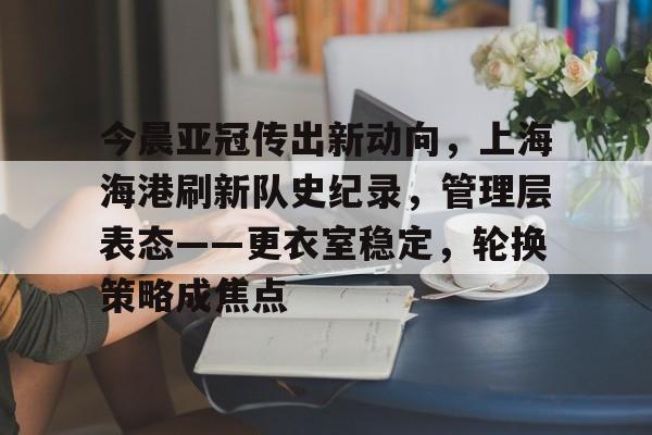 九游官网入口地址-今晨亚冠传出新动向，上海海港刷新队史纪录，管理层表态——更衣室稳定，轮换策略成焦点的简单介绍