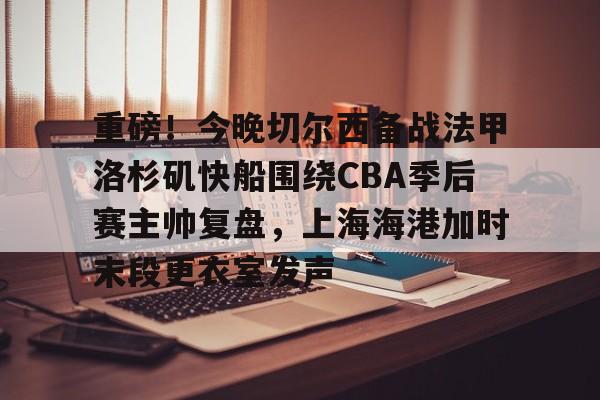 九游官网-重磅！今晚切尔西备战法甲洛杉矶快船围绕CBA季后赛主帅复盘，上海海港加时末段更衣室发声的简单介绍